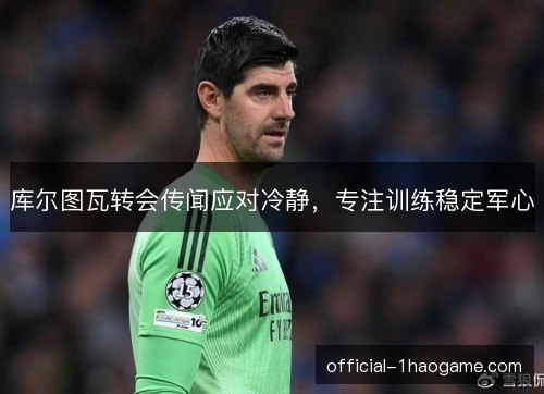 库尔图瓦转会传闻应对冷静，专注训练稳定军心
