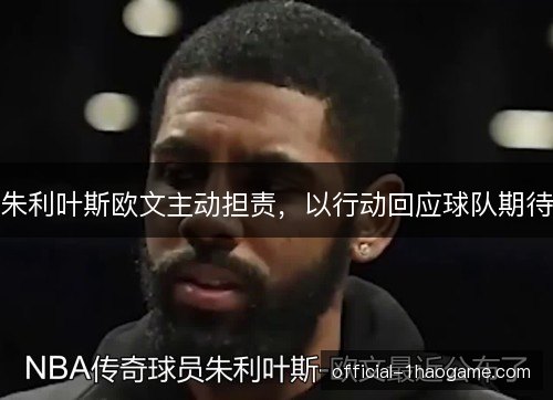 朱利叶斯欧文主动担责，以行动回应球队期待